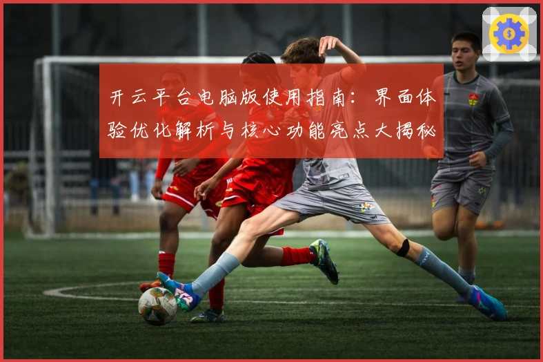 开云平台电脑版使用指南：界面体验优化解析与核心功能亮点大揭秘