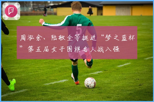 周泓余、陆敏全等挺进“梦之蓝杯”第五届女子围棋名人战八强