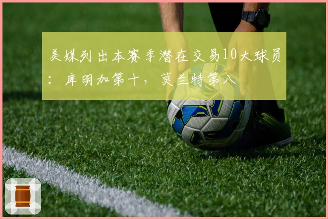 美媒列出本赛季潜在交易10大球员：库明加第十，莫兰特第八