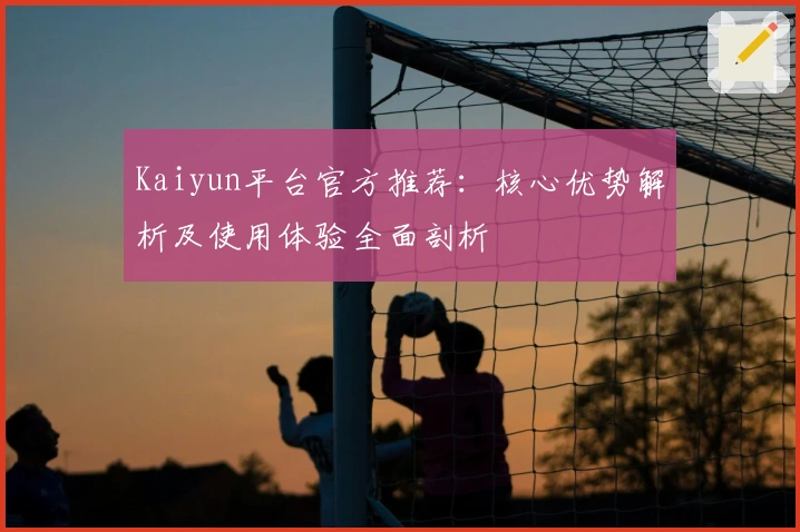 Kaiyun平台官方推荐：核心优势解析及使用体验全面剖析