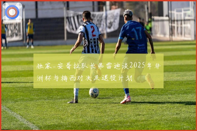 独家_安哥拉队长弗雷迪谈2025年非洲杯与梅西对决及退役计划