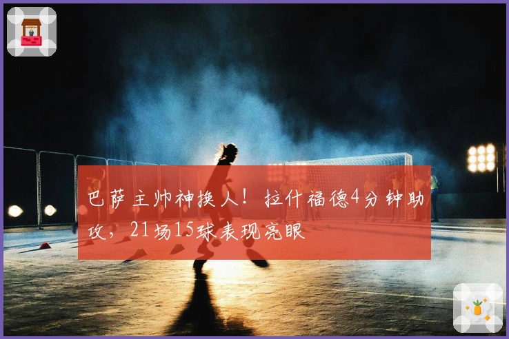 巴萨主帅神换人！拉什福德4分钟助攻，21场15球表现亮眼