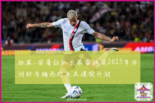 独家_安哥拉队长弗雷迪谈2025年非洲杯与梅西对决及退役计划