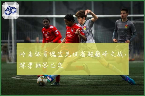 岭南体育瑰宝见证省超巅峰之战，球票抽签已定