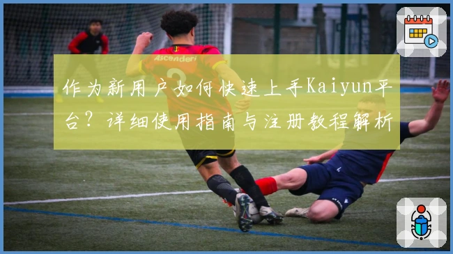 作为新用户如何快速上手Kaiyun平台?详细使用指南与注册教程解析