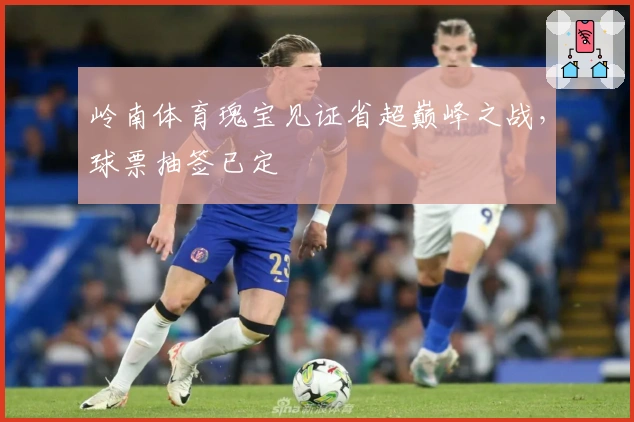 岭南体育瑰宝见证省超巅峰之战，球票抽签已定