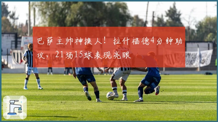 巴萨主帅神换人！拉什福德4分钟助攻，21场15球表现亮眼