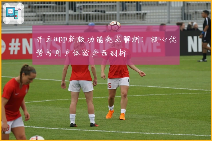 开云app新版功能亮点解析：核心优势与用户体验全面剖析