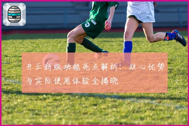 开云新版功能亮点解析：核心优势与实际使用体验全揭晓